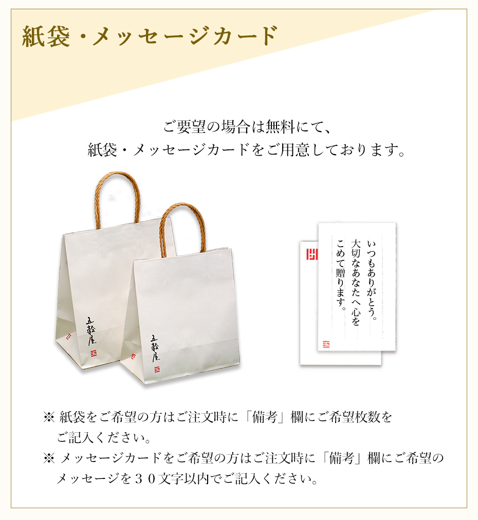 紙袋・メッセージカード ご要望の場合は無料にて、紙袋・メッセージカードをご用意しております。※ 紙袋をご希望の方はご注文時に「備考」欄にご希望枚数をご記入ください。※ メッセージカードをご希望の方はご注文時に「備考」欄にご希望のメッセージを30文字以内でご記入ください。