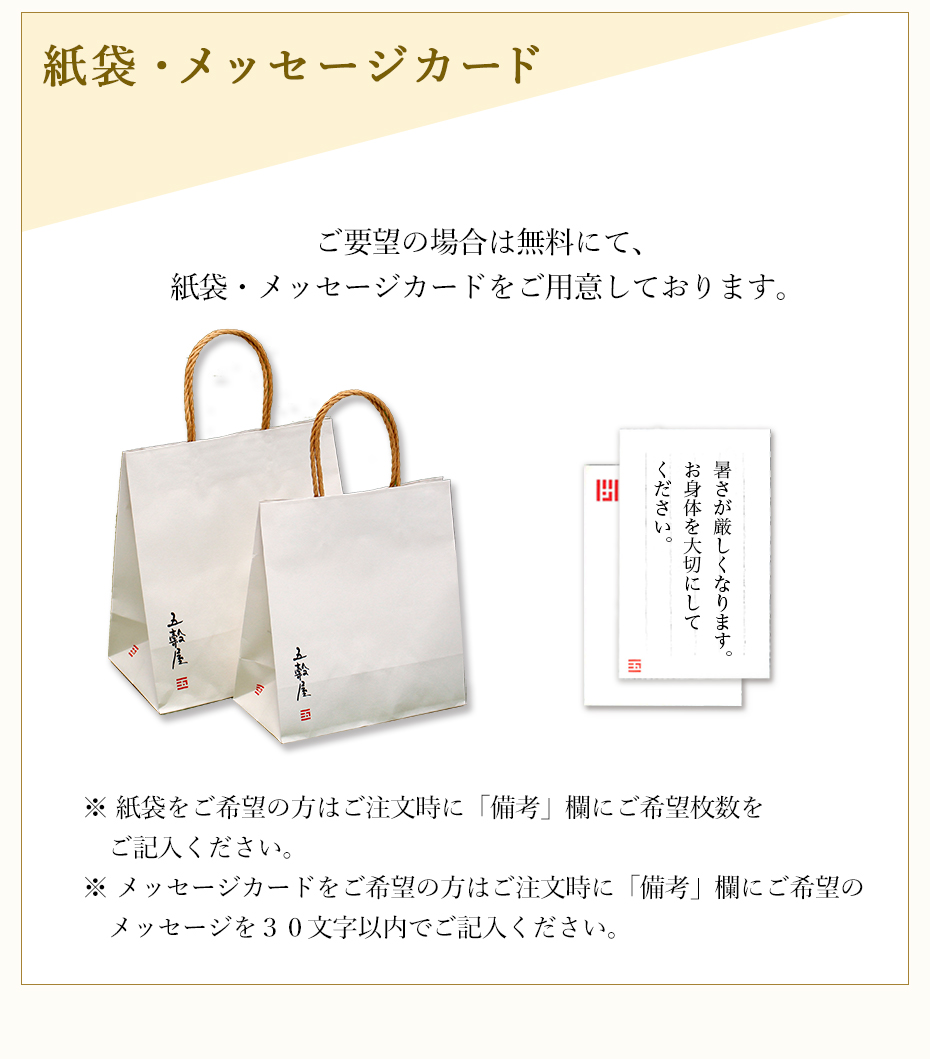 紙袋・メッセージカード ご要望の場合は無料にて、紙袋・メッセージカードをご用意しております。※ 紙袋をご希望の方はご注文時に「備考」欄にご希望枚数をご記入ください。※ メッセージカードをご希望の方はご注文時に「備考」欄にご希望のメッセージを30文字以内でご記入ください。