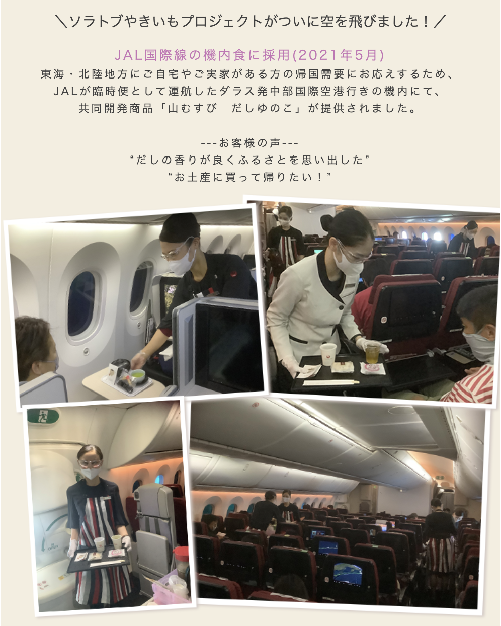 ソラトブやきいもプロジェクトがついに空を飛びました!2021年5月 JAL(日本航空)国際線の機内食に採用臨時便として運行したダラス空港発中部国際空港行きの機内にて、春華堂・JAL共同開発商品「山むすび だしゆのこ」が提供され、お客さまから「お土産に買って帰りたい。」とのお声をいただきました。