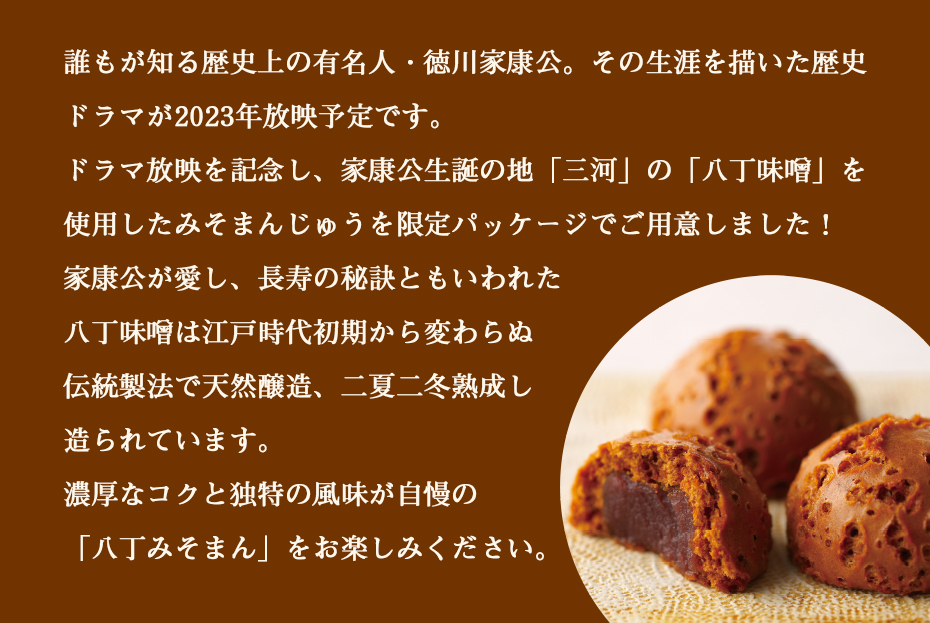 誰もが知る歴史上の有名人・徳川家康。その生涯を描いた歴史ドラマが2023年放映予定です。ドラマ放映を記念し、家康公生誕の地「三河」の「八丁味噌」を使用したみそまんじゅうを限定パッケージでご用意しました！家康公が愛し、長寿の秘訣ともいわれた八丁味噌は江戸時代初期から変わらぬ伝統製造で天然醸造、二夏二冬熟成し造られています。濃厚なコクと独特の風味が自慢の「八丁みそまん」をお楽しみください。